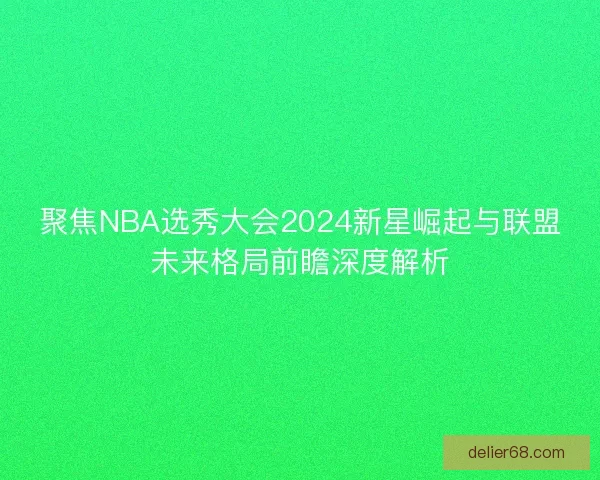 聚焦NBA选秀大会2024新星崛起与联盟未来格局前瞻深度解析