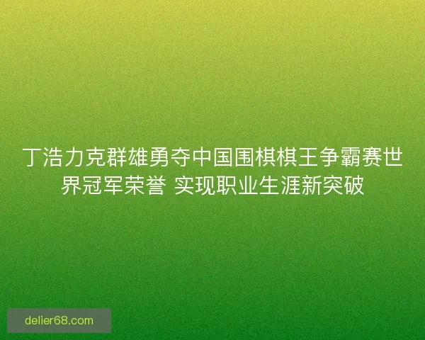 丁浩力克群雄勇夺中国围棋棋王争霸赛世界冠军荣誉 实现职业生涯新突破