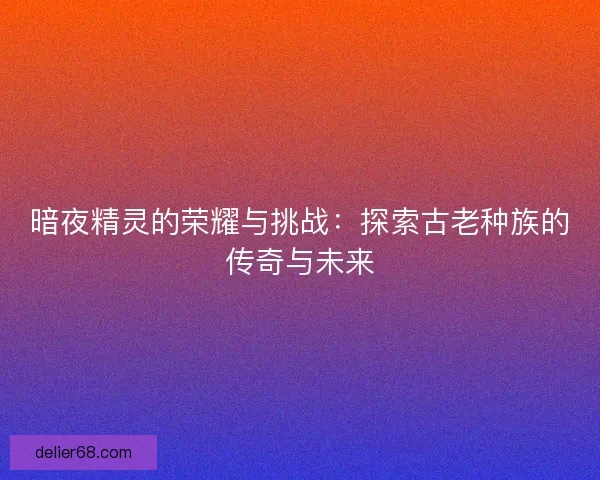 暗夜精灵的荣耀与挑战：探索古老种族的传奇与未来