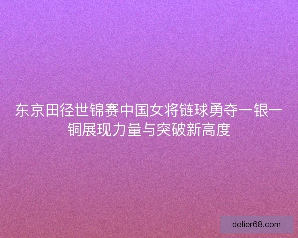 东京田径世锦赛中国女将链球勇夺一银一铜展现力量与突破新高度