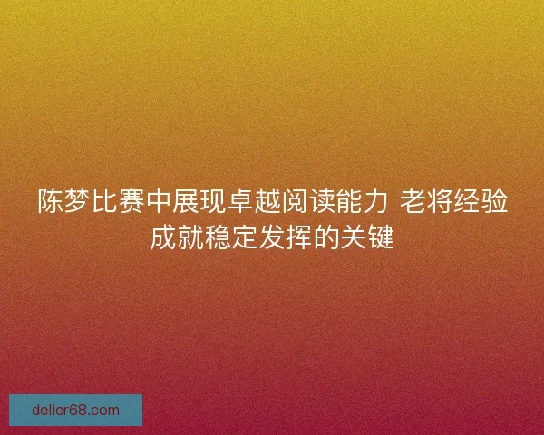 陈梦比赛中展现卓越阅读能力 老将经验成就稳定发挥的关键